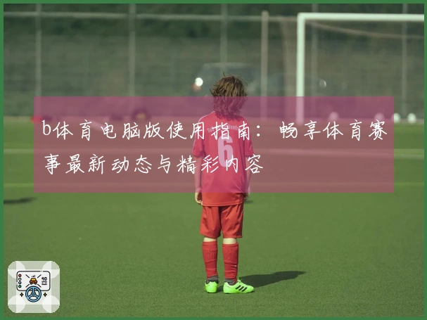 b体育电脑版使用指南：畅享体育赛事最新动态与精彩内容