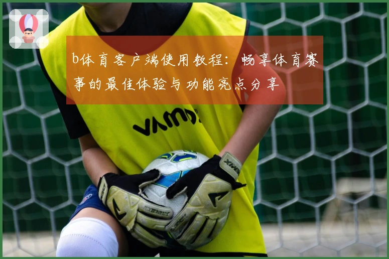 b体育客户端使用教程：畅享体育赛事的最佳体验与功能亮点分享